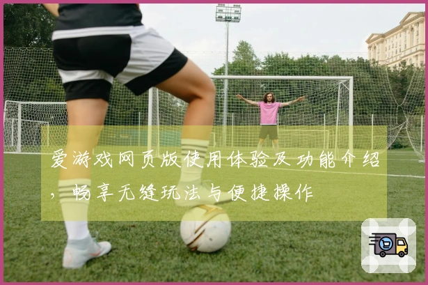 爱游戏网页版使用体验及功能介绍，畅享无缝玩法与便捷操作