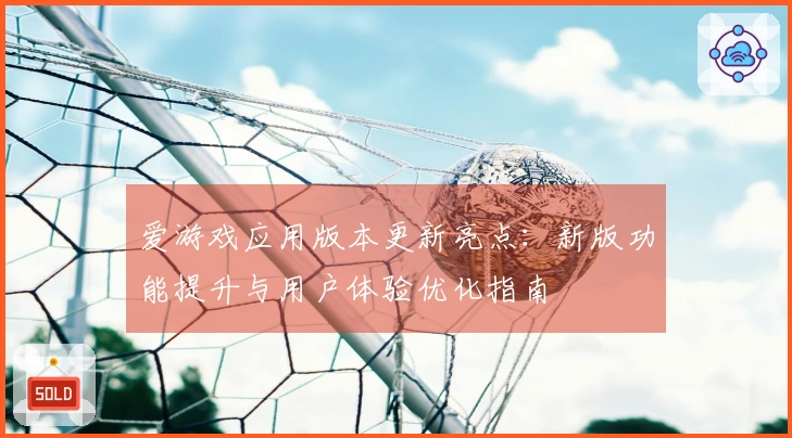 爱游戏应用版本更新亮点：新版功能提升与用户体验优化指南