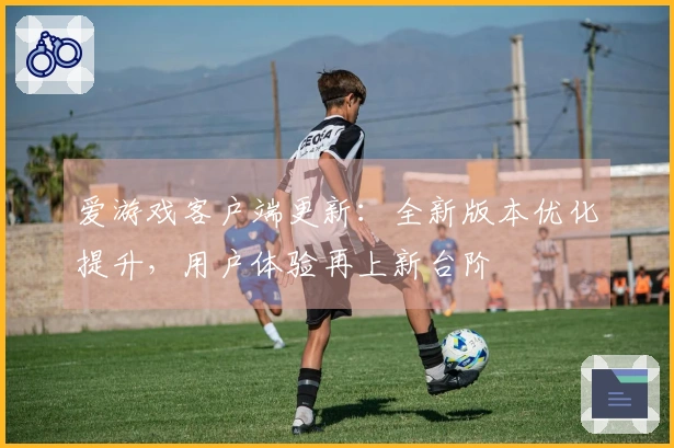 爱游戏客户端更新：全新版本优化提升，用户体验再上新台阶