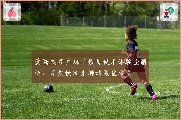 爱游戏客户端下载与使用体验全解析，享受畅玩乐趣的最佳方式