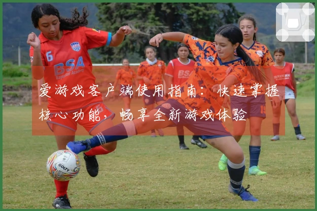 爱游戏客户端使用指南：快速掌握核心功能，畅享全新游戏体验