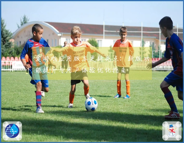 爱游戏应用版本更新亮点：新版功能提升与用户体验优化指南