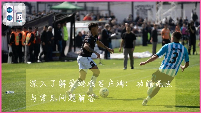 深入了解爱游戏客户端：功能亮点与常见问题解答