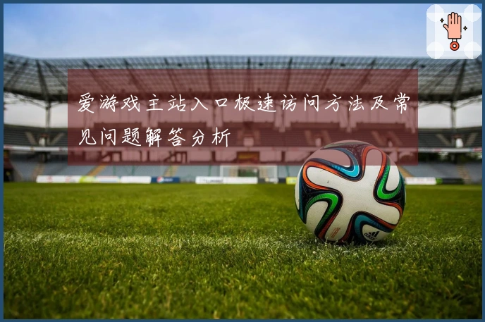 爱游戏主站入口极速访问方法及常见问题解答分析