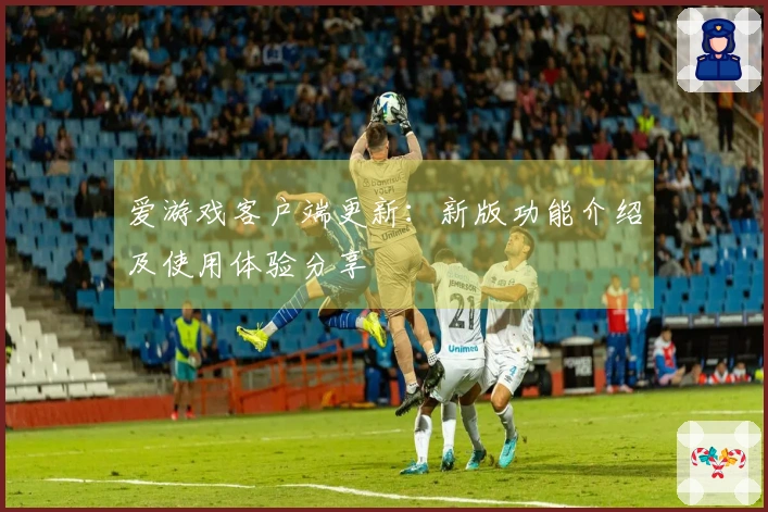 爱游戏客户端更新：新版功能介绍及使用体验分享